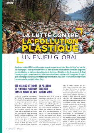 8 ÉTÉ 2019
Depuis les années 1950, le plastique s’est imposé dans notre quotidien. Robuste, léger, bon marché,
il a accompagné l’essor du monde moderne et transformé nos modes de consommation. Longtemps
considéré comme un matériau révolutionnaire, le plastique est de plus en plus décrié, pointé du doigt
comme principale cause d’une catastrophe environnementale et sanitaire. Un changement de regard
quis’accompagned’unchangementdecomportement.États,industrielsetconsommateursprennent
conscience de l’urgence et tentent d’agir.
396 MILLIONS DE TONNES
DE PLASTIQUE PRODUITES
DANS LE MONDE EN 2016
Ce chiffre est extrait d'un rapport
de l’ONG WWF publié cette année,
et intitulé Pollution plastique : à qui
la faute  ? Une production qui ne
cesse d’augmenter depuis une cin-
quantaine d’années. D’après l’ONU,
depuis les années 1950 et le début
de l’utilisation massive de plas-
tique, près de 9 milliards de tonnes
ont été produites dans le monde,
dont la moitié entre 2000 et 2016.
Et WWF prévient  : «  si aucune
mesure n’est prise  », la produc-
tion de ce matériau pourrait aug-
menter de 40 % d’ici 2030, aggra-
vant une situation déjà alarmante.
LA POLLUTION
PLASTIQUE
DANS LE MONDE
Aujourd’hui, près de la moitié du
plastique produite dans le monde
se transforme en déchet en moins
de trois ans. Seuls «  20 % de ces
déchets sont collectés pour être re-
cyclés  », affirme WWF, qui estime
que chaque année 100 millions de
tonnes de plastique se transfor-
ment en «  polluants terrestres ou
marins ». En cause, la mauvaise ges-
tion des déchets qui existe dans la
plupart des pays, notamment les
pays pauvres, par manque d’infras-
tructures. Ces déchets se retrouvent
alors dans des décharges peu ou
pas contrôlées, ou sont déversés
dans la nature, causant un véri-
table fléau mondial. Car, dans tous
les types de milieux, le plastique
met des centaines, voire des mil-
liers d’années à se décomposer. S’il
n’est pas ingurgité par des animaux
avant. En effet, selon un rapport
de l’ONU, des concentrations éle-
vées de matières plastiques ont été
retrouvées dans les voies respira-
toires et les estomacs de centaines
d’espèces animales. «  Environ 13
millions de tonnes de plastiques
pénètrent dans nos océans chaque
année, estime l’ONU, nuisent à la
biodiversité, et probablement à
notre propre santé.  » Cet impact
sur la santé humaine est justement
pointé du doigt dans un rapport
publié en février 2019 par le Cen-
ter for International Environmental
Law (CIEL). Le constat est clair  :
DOSSIER
LA LUTTE CONTRE
LA POLLUTION
PLASTIQUE
UN ENJEU GLOBAL
 
