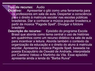 Tipo do recurso:   Áudio Objetivo:   Apresentar o gibi como uma ferramenta para os professores em sala de aula. Despertar a consciência para o direito à matricula escolar nas escolas públicas brasileiras. Dar a conhecer a música popular brasileira,a partir da música "Pagode Spell". Divulgar o folclore brasileiro Descrição do recurso:   Episódio do programa Escola Brasil que aborda como tema central o uso de histórias em quadrinhos como um recurso didático na sala de aula para incentivar a leitura. Aborda também o contexto da organização da educação e o direito do aluno à matricula escolar. Apresenta a música Pagode Spell, baseada na poesia Escapulário de Oswald de Andrade, interpretada por Caetano Veloso e Martinho da Vila. Esse episódio apresenta ainda a lenda do "Barba Ruiva" 