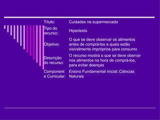 Ensino Fundamental Inicial::Ciências Naturais Componente Curricular:  O recurso mostra o que se deve obervar nos alimentos na hora de comprá-los, para evitar doenças Descrição do recurso:  O que se deve observar os alimentos antes de comprá-los e quais estão visivelmente impróprios para consumo Objetivo:  Hipertexto Tipo do recurso:  Cuidados no supermercado Título:  