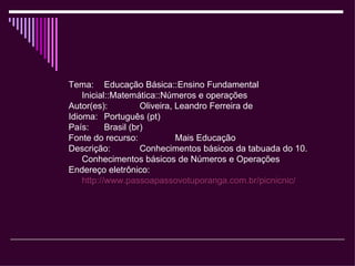 Tema:  Educação Básica::Ensino Fundamental Inicial::Matemática::Números e operações Autor(es):  Oliveira, Leandro Ferreira de Idioma:  Português (pt)  País:  Brasil (br)  Fonte do recurso:  Mais Educação Descrição:  Conhecimentos básicos da tabuada do 10. Conhecimentos básicos de Números e Operações Endereço eletrônico:  http://www.passoapassovotuporanga.com.br/picnicnic/   