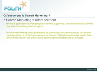 Qu’est-ce que le Search Marketing ? Search Marketing = référencement Branche spécialisée du marketing ayant comme support les outils de recherche et comme cible les internautes qui les interrogent. Le search marketing a pour particularité de s’adresser à des internautes qui recherchent une information, un produit ou un service sur Internet. Cette démarche active et volontaire (pro active) de la part des cibles les rend particulièrement réceptives au message.  