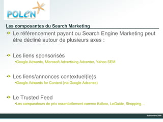 Les composantes du Search Marketing Le référencement payant ou Search Engine Marketing peut être décliné autour de plusieurs axes : Les liens sponsorisés Google Adwords, Microsoft Advertising Adcenter, Yahoo SEM Les liens/annonces contextuel(le)s Google Adwords for Content (via Google Adsense) Le Trusted Feed Les comparateurs de prix essentiellement comme Kelkoo, LeGuide, Shopping… 