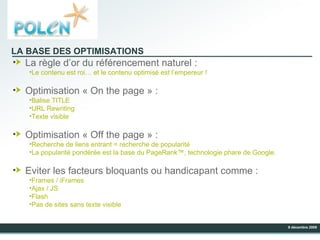 LA BASE DES OPTIMISATIONS La règle d’or du référencement naturel : Le contenu est roi… et le contenu optimisé est l’empereur ! Optimisation « On the page » : Balise TITLE URL Rewriting Texte visible Optimisation « Off the page » : Recherche de liens entrant = recherche de popularité La popularité pondérée est la base du PageRank™, technologie phare de Google. Eviter les facteurs bloquants ou handicapant comme : Frames / iFrames Ajax / JS Flash Pas de sites sans texte visible 