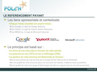 LE REFERENCEMENT PAYANT Les liens sponsorisés et contextuels Chaque moteur possède son propre réseau : Pour Google, il s’agit de Google Adwords Pour Yahoo!, il s’agit de Yahoo! Search Marketing Pour MSN/Live, il s’agit de Microsoft Adcenter Le principe est basé sur : Le choix de vos mots clés en fonction de votre activité Le paiement au clic (CPC) et non à l’affichage (CPM) La position de votre annonce est déterminée en fonction : De la concurrence (le coût est fixé par le simple fait de l’offre et de la demande) De ma qualité de votre annonce (plus une annonce est cliquée, meilleure sera sa position) De la qualité de votre site (page d’atterrissage doit être en rapport avec le mot clé sponsorisé) 