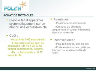 C’est le fait d’apparaître systématiquement sur un mot ou une expression clé Coût : A partir de 0.05 euros le clic Frais technique de suivi de campagne : de 10 à 20 % du budget en fonction du volume. Ex : « Automobile » : 0.77 euros le clic Avantages : Positionnement immédiat On paye au clic donc uniquement lorsqu’un internaute vient sur votre site. Inconvénients : Pas de limite du prix du clic  Forte évolution des coûts en fonction de la saisonnalité de l’offre. ACHAT DE MOTS CLES 