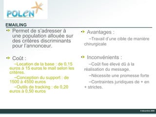 Permet de s’adresser à une population allouée sur des critères discriminants pour l’annonceur. Coût : Location de la base : de 0,15 euros à 15 euros le mail selon les critères. Conception du support : de 1500 à 4500 euros  Outils de tracking : de 0,20 euros à 0,50 euros Avantages : Travail d’une cible de manière chirurgicale Inconvénients : Coût fixe élevé dû à la réalisation du message. Nécessite une promesse forte  Contraintes juridiques de + en + strictes. EMAILING 