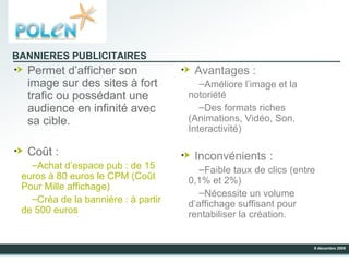 Permet d’afficher son image sur des sites à fort trafic ou possédant une audience en infinité avec sa cible. Coût : Achat d’espace pub : de 15 euros à 80 euros le CPM (Coût Pour Mille affichage) Créa de la bannière : à partir de 500 euros Avantages : Améliore l’image et la notoriété Des formats riches (Animations, Vidéo, Son, Interactivité) Inconvénients : Faible taux de clics (entre 0,1% et 2%) Nécessite un volume d’affichage suffisant pour rentabiliser la création. BANNIERES PUBLICITAIRES 