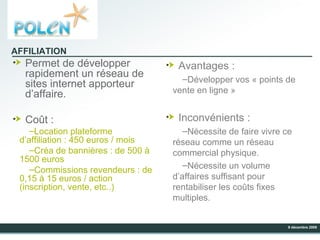 Permet de développer rapidement un réseau de sites internet apporteur d’affaire. Coût : Location plateforme d’affiliation : 450 euros / mois Créa de bannières : de 500 à 1500 euros  Commissions revendeurs : de 0,15 à 15 euros / action (inscription, vente, etc..) Avantages : Développer vos « points de vente en ligne » Inconvénients : Nécessite de faire vivre ce réseau comme un réseau commercial physique. Nécessite un volume d’affaires suffisant pour rentabiliser les coûts fixes multiples. AFFILIATION 