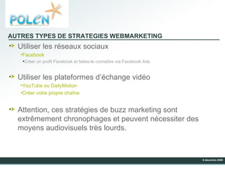 AUTRES TYPES DE STRATEGIES WEBMARKETING Utiliser les réseaux sociaux Facebook Créer un profil Facebook et faites-le connaître via Facebook Ads Utiliser les plateformes d’échange vidéo YouTube ou DailyMotion Créer votre propre chaîne Attention, ces stratégies de buzz marketing sont extrêmement chronophages et peuvent nécessiter des moyens audiovisuels très lourds. 
