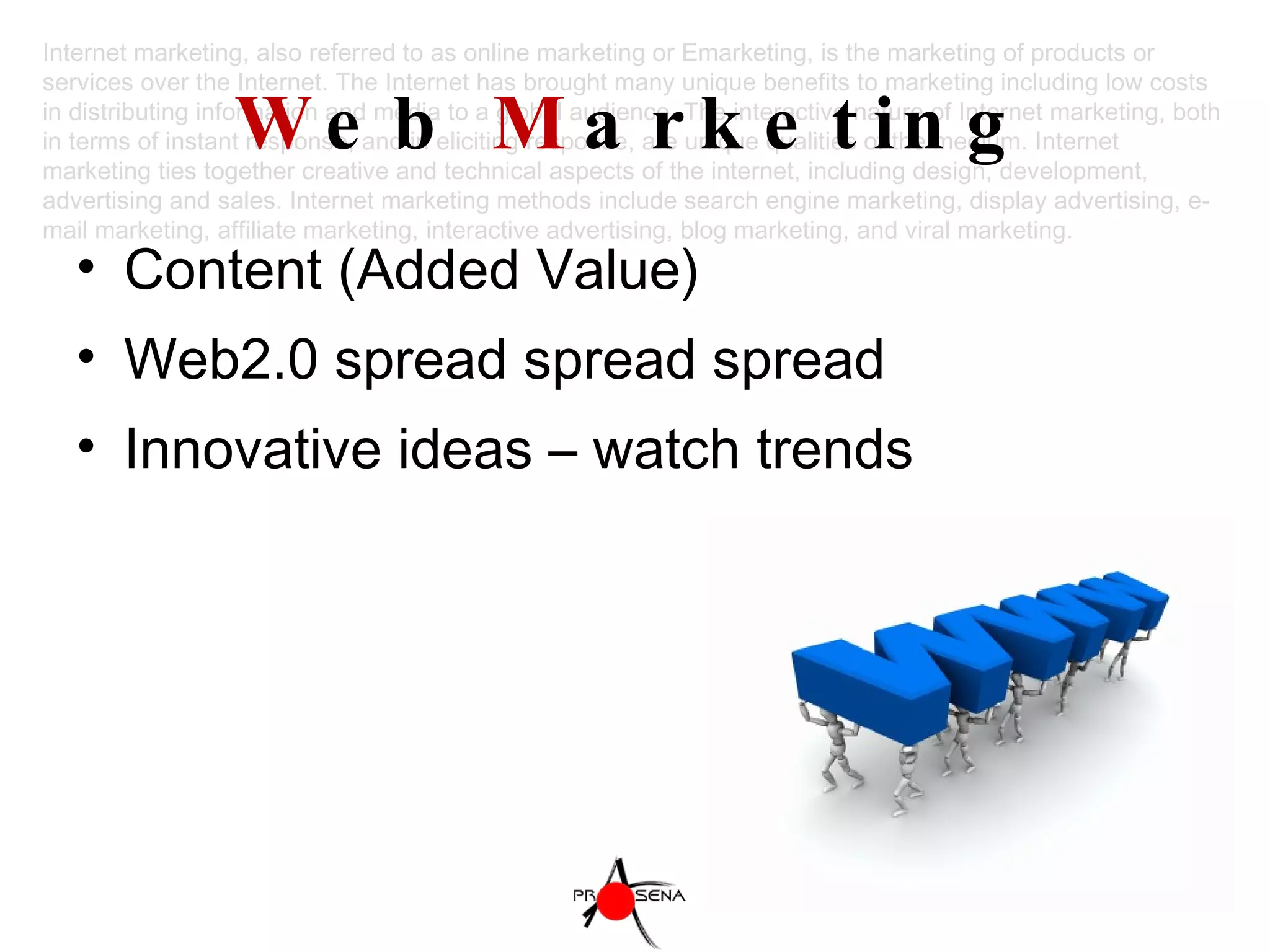 W eb  M arketing Content (Added Value) Web2.0 spread spread spread Innovative ideas – watch trends Internet marketing, also referred to as online marketing or Emarketing, is the marketing of products or services over the Internet. The Internet has brought many unique benefits to marketing including low costs in distributing information and media to a global audience. The interactive nature of Internet marketing, both in terms of instant response, and in eliciting response, are unique qualities of the medium. Internet marketing ties together creative and technical aspects of the internet, including design, development, advertising and sales. Internet marketing methods include search engine marketing, display advertising, e-mail marketing, affiliate marketing, interactive advertising, blog marketing, and viral marketing. 