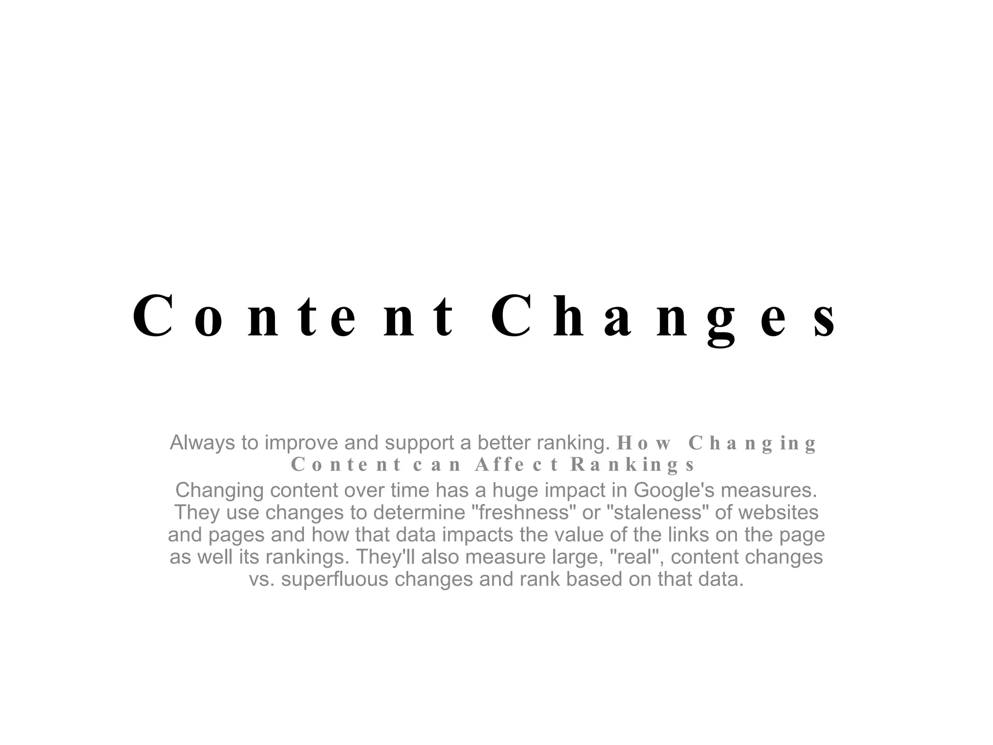 Content Changes Always to improve and support a better ranking.  How Changing Content can Affect Rankings Changing content over time has a huge impact in Google's measures. They use changes to determine "freshness" or "staleness" of websites and pages and how that data impacts the value of the links on the page as well its rankings. They'll also measure large, "real", content changes vs. superfluous changes and rank based on that data. 