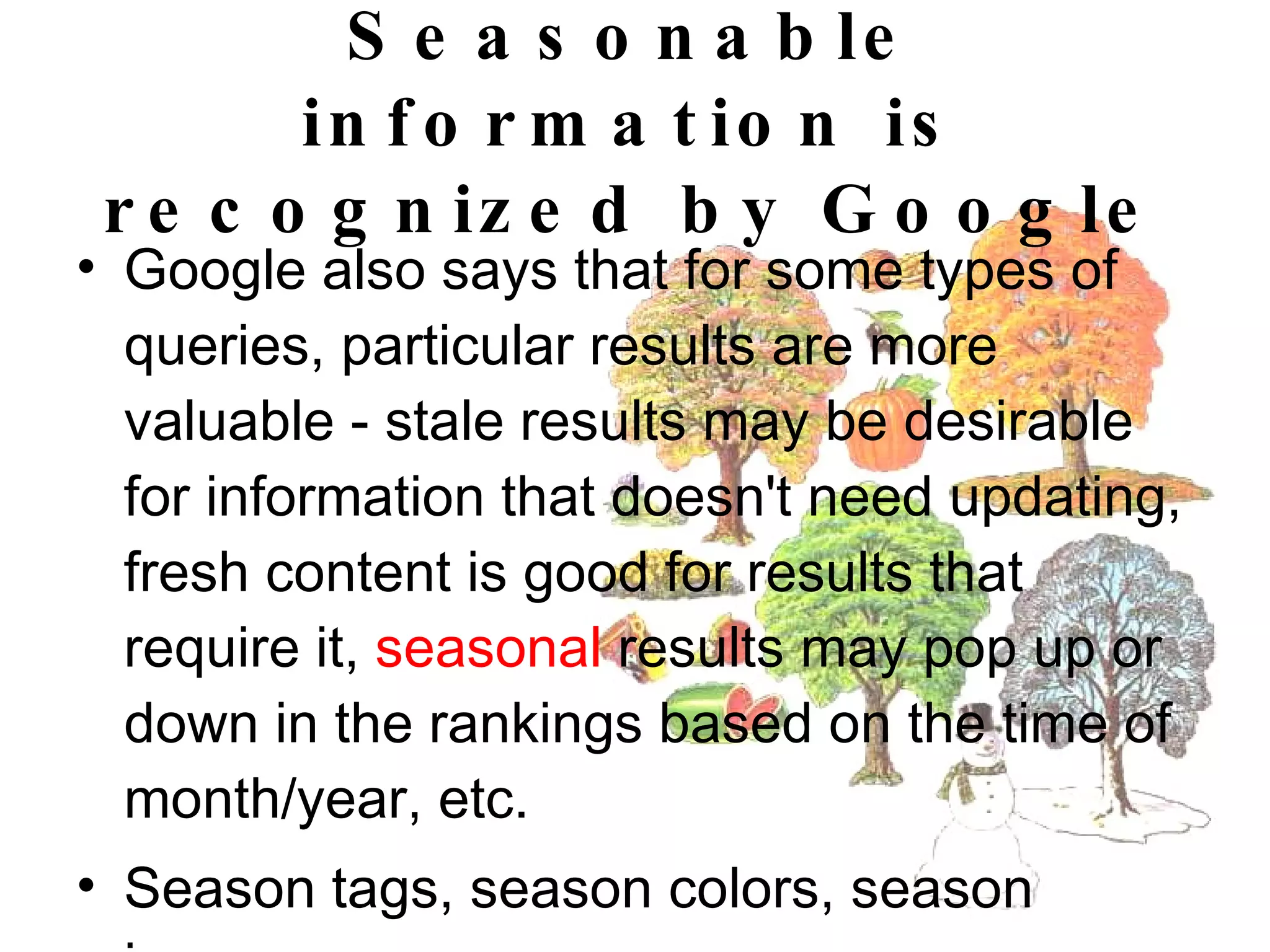 Seasonable information is recognized by Google Google also says that for some types of queries, particular results are more valuable - stale results may be desirable for information that doesn't need updating, fresh content is good for results that require it,  seasonal  results may pop up or down in the rankings based on the time of month/year, etc. Season tags, season colors, season images  