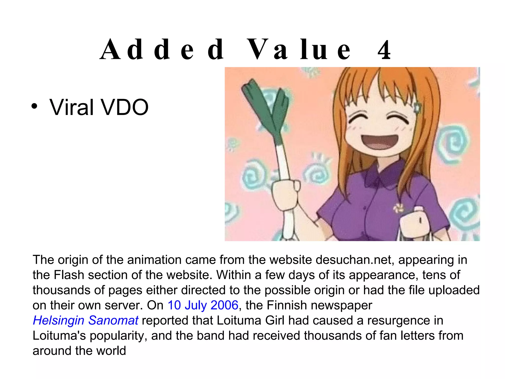 Added Value 4 Viral VDO The origin of the animation came from the website desuchan.net, appearing in the Flash section of the website. Within a few days of its appearance, tens of thousands of pages either directed to the possible origin or had the file uploaded on their own server. On  10 July   2006 , the Finnish newspaper  Helsingin Sanomat  reported that Loituma Girl had caused a resurgence in Loituma's popularity, and the band had received thousands of fan letters from around the world 