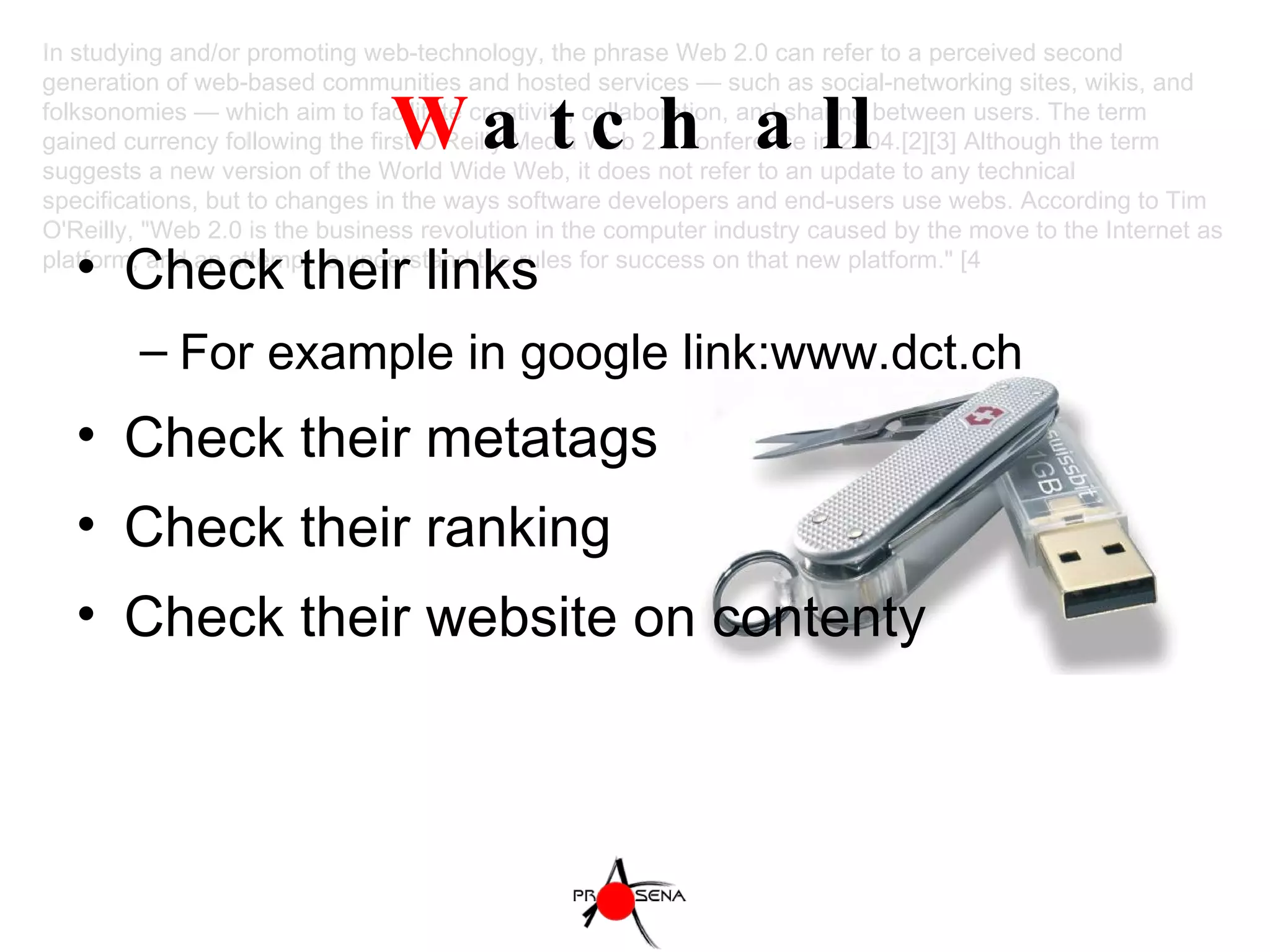 W atch all Check their links For example in google link:www.dct.ch  Check their metatags Check their ranking Check their website on contenty In studying and/or promoting web-technology, the phrase Web 2.0 can refer to a perceived second generation of web-based communities and hosted services — such as social-networking sites, wikis, and folksonomies — which aim to facilitate creativity, collaboration, and sharing between users. The term gained currency following the first O'Reilly Media Web 2.0 conference in 2004.[2][3] Although the term suggests a new version of the World Wide Web, it does not refer to an update to any technical specifications, but to changes in the ways software developers and end-users use webs. According to Tim O'Reilly, "Web 2.0 is the business revolution in the computer industry caused by the move to the Internet as platform, and an attempt to understand the rules for success on that new platform." [4 
