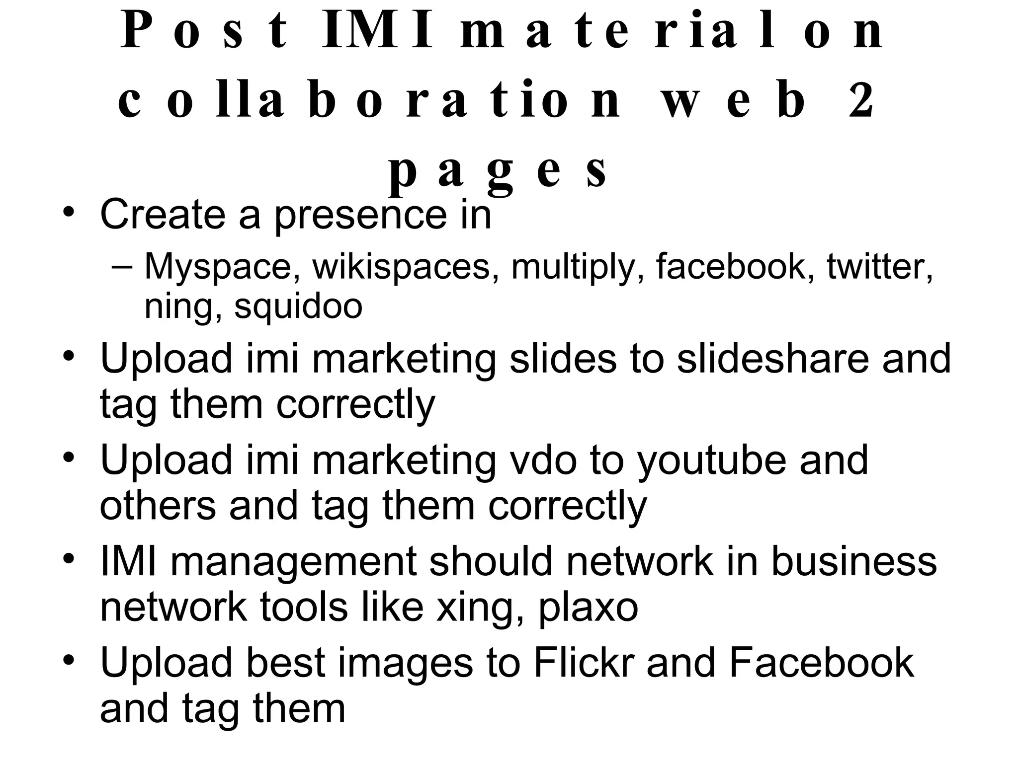Post IMI material on collaboration web 2 pages Create a presence in Myspace, wikispaces, multiply, facebook, twitter, ning, squidoo  Upload imi marketing slides to slideshare and tag them correctly Upload imi marketing vdo to youtube and others and tag them correctly IMI management should network in business network tools like xing, plaxo  Upload best images to Flickr and Facebook and tag them  