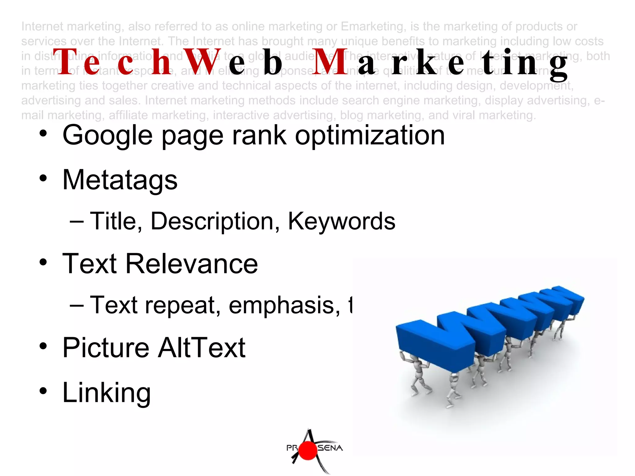 TechW eb  M arketing Google page rank optimization Metatags Title, Description, Keywords Text Relevance Text repeat, emphasis, title format Picture AltText Linking Internet marketing, also referred to as online marketing or Emarketing, is the marketing of products or services over the Internet. The Internet has brought many unique benefits to marketing including low costs in distributing information and media to a global audience. The interactive nature of Internet marketing, both in terms of instant response, and in eliciting response, are unique qualities of the medium. Internet marketing ties together creative and technical aspects of the internet, including design, development, advertising and sales. Internet marketing methods include search engine marketing, display advertising, e-mail marketing, affiliate marketing, interactive advertising, blog marketing, and viral marketing. 