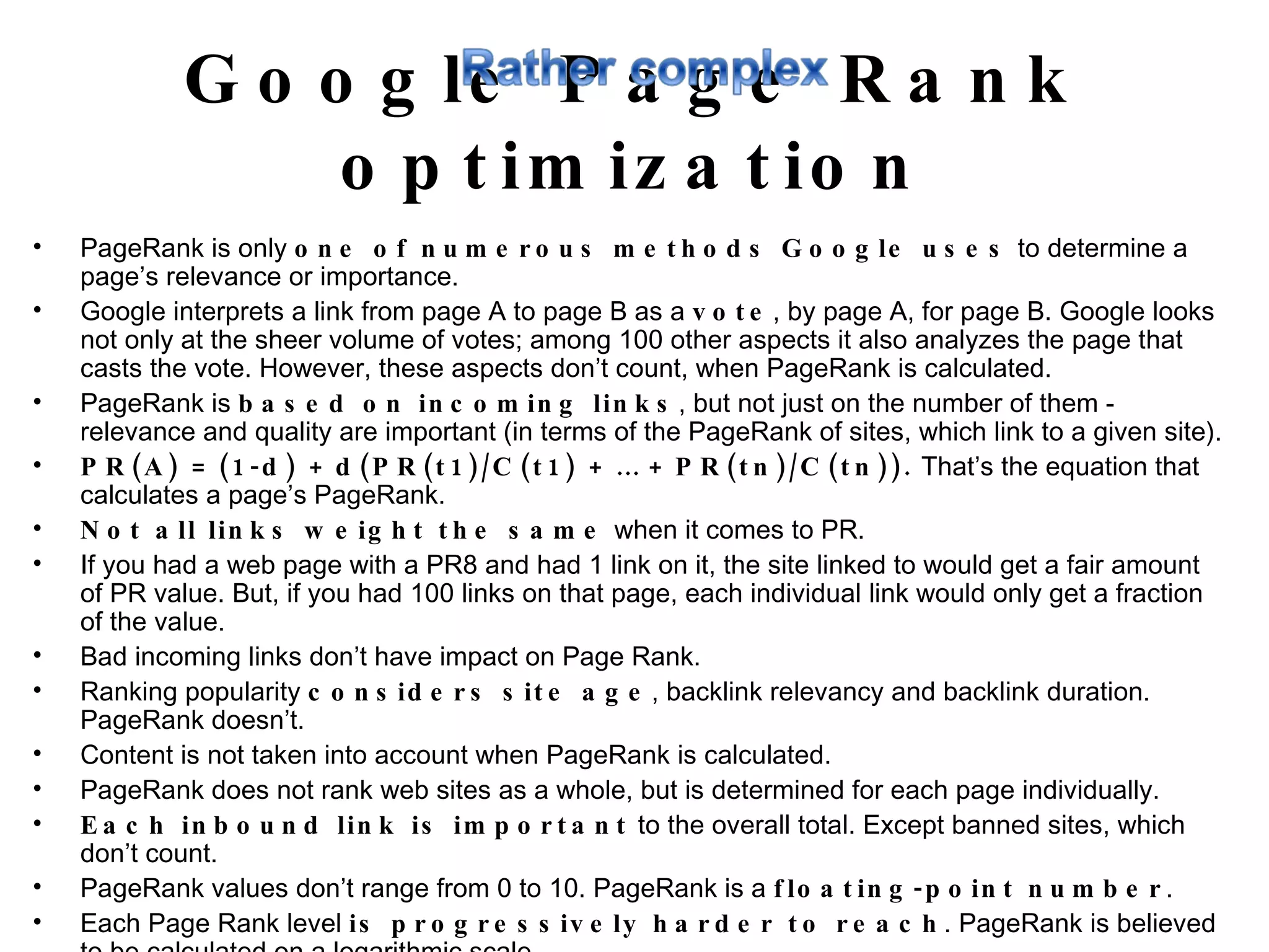 Google Page Rank optimization PageRank is only  one of numerous methods Google uses  to determine a page’s relevance or importance.  Google interprets a link from page A to page B as a  vote , by page A, for page B. Google looks not only at the sheer volume of votes; among 100 other aspects it also analyzes the page that casts the vote. However, these aspects don’t count, when PageRank is calculated.  PageRank is  based on incoming links , but not just on the number of them - relevance and quality are important (in terms of the PageRank of sites, which link to a given site).  PR(A) = (1-d) + d(PR(t1)/C(t1) + … + PR(tn)/C(tn)).  That’s the equation that calculates a page’s PageRank.  Not all links weight the same  when it comes to PR.  If you had a web page with a PR8 and had 1 link on it, the site linked to would get a fair amount of PR value. But, if you had 100 links on that page, each individual link would only get a fraction of the value.  Bad incoming links don’t have impact on Page Rank.  Ranking popularity  considers site age , backlink relevancy and backlink duration. PageRank doesn’t.  Content is not taken into account when PageRank is calculated.  PageRank does not rank web sites as a whole, but is determined for each page individually.  Each inbound link is important  to the overall total. Except banned sites, which don’t count.  PageRank values don’t range from 0 to 10. PageRank is a  floating-point number .  Each Page Rank level  is progressively harder to reach . PageRank is believed to be calculated on a logarithmic scale.  Google calculates pages PRs permanently, but we see the update  once every few months  (Google Toolbar).  