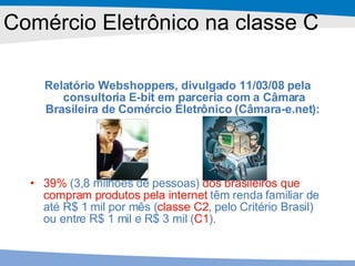 Comércio Eletrônico na classe C Relatório Webshoppers, divulgado 11/03/08 pela consultoria E-bit em parceria com a Câmara Brasileira de Comércio Eletrônico (Câmara-e.net):   39%  (3,8 milhões de pessoas)  dos brasileiros que compram produtos pela internet  têm renda familiar de até R$ 1 mil por mês ( classe C2 , pelo Critério Brasil) ou entre R$ 1 mil e R$ 3 mil ( C1 ).  