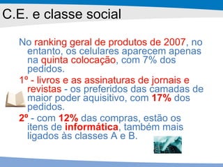 C.E. e classe social No  ranking geral de produtos de 2007 , no entanto, os celulares aparecem apenas na  quinta colocação , com 7% dos pedidos.  1º - livros e as assinaturas de jornais e revistas  - os preferidos das camadas de maior poder aquisitivo, com  17%  dos pedidos.  2º  - com  12%  das compras, estão os itens de  informática , também mais ligados às classes A e B. 