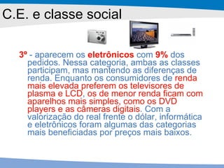 C.E. e classe social 3º  - aparecem os  eletrônicos  com  9%  dos pedidos. Nessa categoria, ambas as classes participam, mas mantendo as diferenças de renda. Enquanto os consumidores de  renda mais elevada preferem os televisores de plasma e LCD ,  os de menor renda ficam com aparelhos mais simples, como os DVD players e as câmeras digitais . Com a valorização do real frente o dólar, informática e eletrônicos foram algumas das categorias mais beneficiadas por preços mais baixos. 