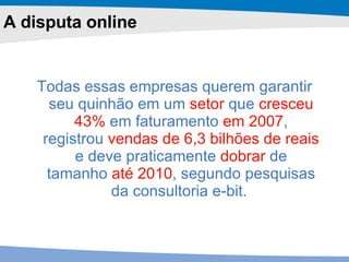 Todas essas empresas querem garantir seu quinhão em um  setor  que  cresceu 43%  em faturamento  em 2007 , registrou  vendas de 6,3 bilhões de reais  e deve praticamente  dobrar  de tamanho  até 2010 , segundo pesquisas da consultoria e-bit.   A disputa online 