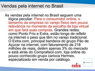 Vendas pela internet no Brasil As vendas pela internet no Brasil seguem uma lógica peculiar.  Para o consumidor online, o tamanho da empresa no varejo físico tem pouca relevância no momento da escolha da loja virtual em que fará suas compras . Grandes redes, como Ponto Frio e Extra, estão longe de refletir na internet o peso que têm no varejo tradicional. O Extra.com, principal bandeira do grupo Pão de Açúcar na internet, com faturamento de 218 milhões de reais, detém apenas 3% do mercado e está atrás do Comprafacil.com, loja online do pouco conhecido grupo carioca Hermes, especializado em venda por catálogo.   
