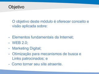 Objetivo O objetivo deste módulo é oferecer conceito e visão aplicada sobre: Elementos fundamentais da Internet; WEB 2.0; Marketing Digital; Otimização para mecanismos de busca e Links patrocinados; e  -  Como tornar seu site atraente. 