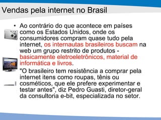 Ao contrário do que acontece em países como os Estados Unidos, onde os consumidores compram quase tudo pela internet,  os internautas brasileiros buscam  na web um grupo restrito de produtos -  basicamente eletroeletrônicos, material de informática e livros .  "O brasileiro tem resistência a comprar pela internet itens como roupas, tênis ou cosméticos, que ele prefere experimentar e testar antes", diz Pedro Guasti, diretor-geral da consultoria e-bit, especializada no setor.  Vendas pela internet no Brasil 