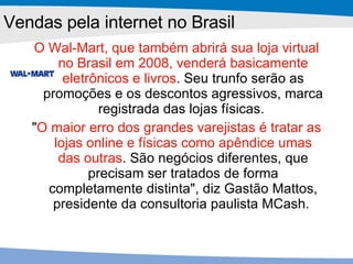 O Wal-Mart, que também abrirá sua loja virtual no Brasil em 2008, venderá basicamente eletrônicos e livros . Seu trunfo serão as promoções e os descontos agressivos, marca registrada das lojas físicas.  " O maior erro dos grandes varejistas é tratar as lojas online e físicas como apêndice umas das outras . São negócios diferentes, que precisam ser tratados de forma completamente distinta", diz Gastão Mattos, presidente da consultoria paulista MCash.  Vendas pela internet no Brasil 