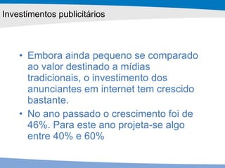 Embora ainda pequeno se comparado ao valor destinado a mídias tradicionais, o investimento dos anunciantes em internet tem crescido bastante.  No ano passado o crescimento foi de 46%. Para este ano projeta-se algo entre 40% e 60%  Investimentos publicitários 