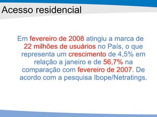 Acesso residencial Em  fevereiro de 2008  atingiu a marca de  22 milhões de usuários  no País, o que representa um  crescimento  de 4,5% em relação a janeiro e de  56,7%  na comparação com  fevereiro de 2007 . De acordo com a pesquisa Ibope/Netratings. 