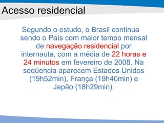 Segundo o estudo, o Brasil continua sendo o País com maior tempo mensal de  navegação residencial  por internauta, com a média de  22 horas e 24 minutos  em fevereiro de 2008. Na seqüencia aparecem Estados Unidos (19h52min), França (19h40min) e Japão (18h29min). Acesso residencial 