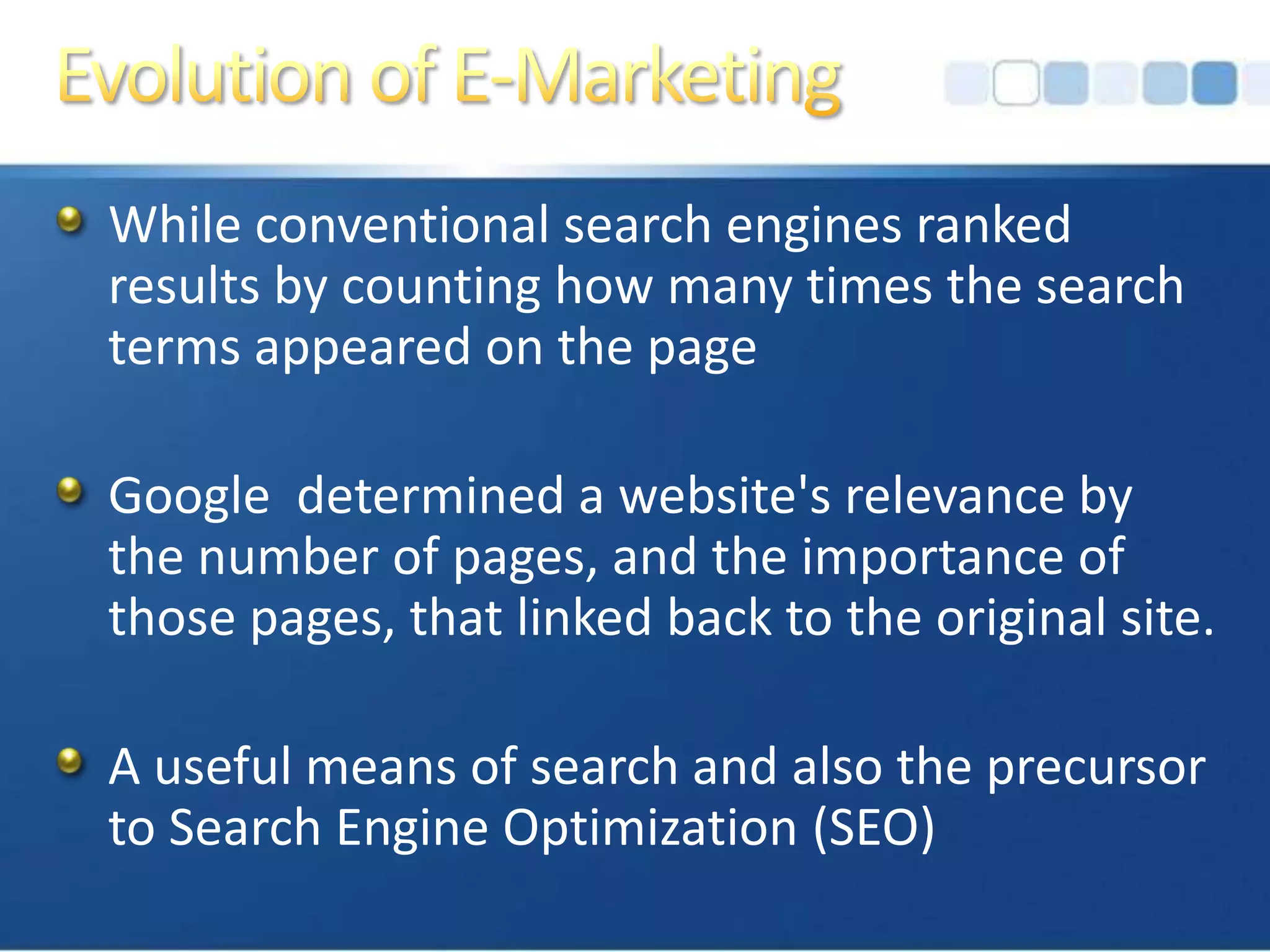 Evolution of E-MarketingWhile conventional search engines ranked results by counting how many times the search terms appeared on the pageGoogle  determined a website's relevance by the number of pages, and the importance of those pages, that linked back to the original site.A useful means of search and also the precursor to Search Engine Optimization (SEO)