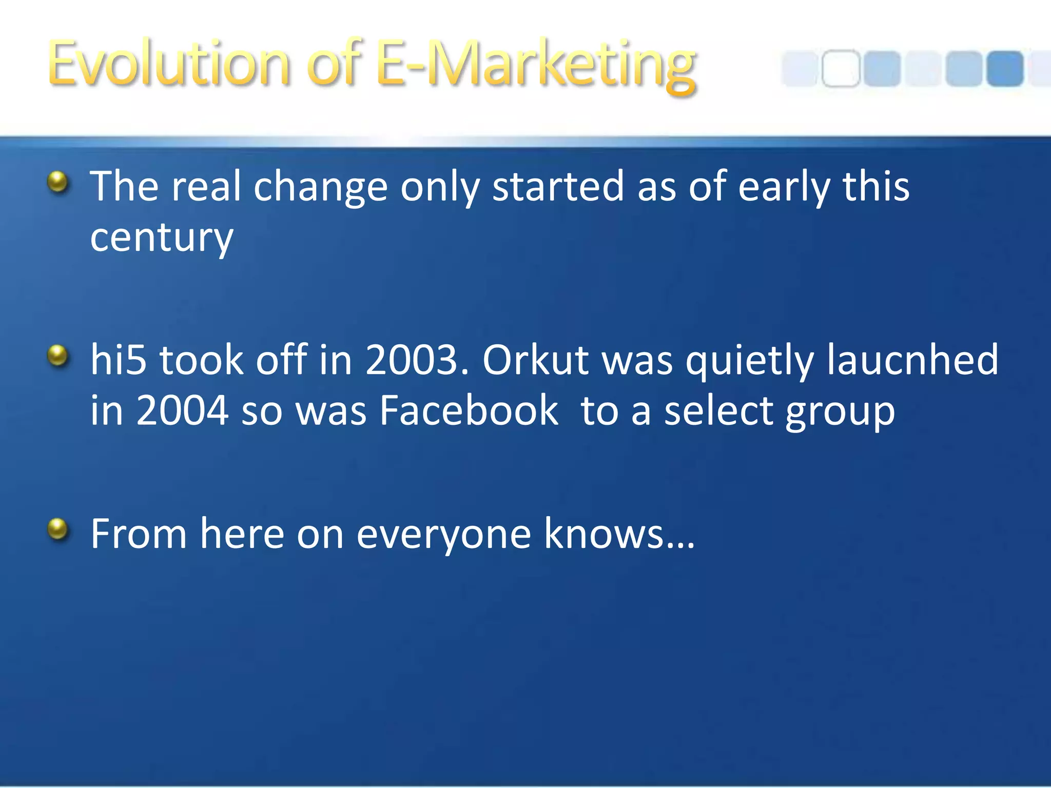 Evolution of E-MarketingThe real change only started as of early this centuryhi5 took off in 2003. Orkut was quietly laucnhed in 2004 so was Facebook  to a select groupFrom here on everyone knows…