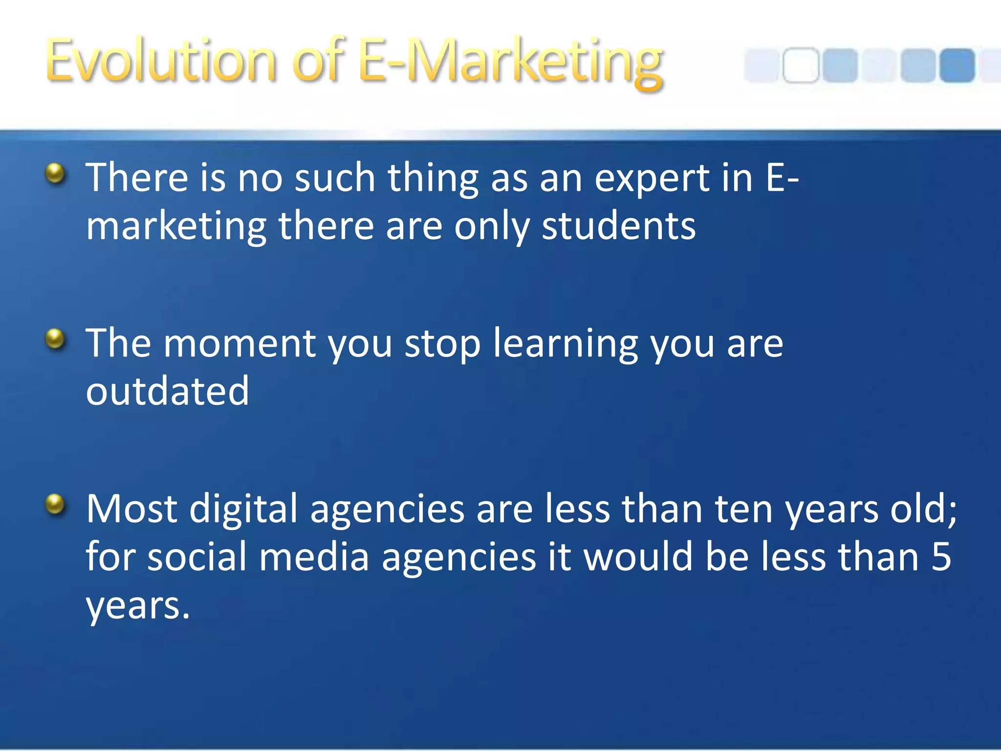 Evolution of E-MarketingThere is no such thing as an expert in E-marketing there are only studentsThe moment you stop learning you are outdatedMost digital agencies are less than ten years old; for social media agencies it would be less than 5 years.