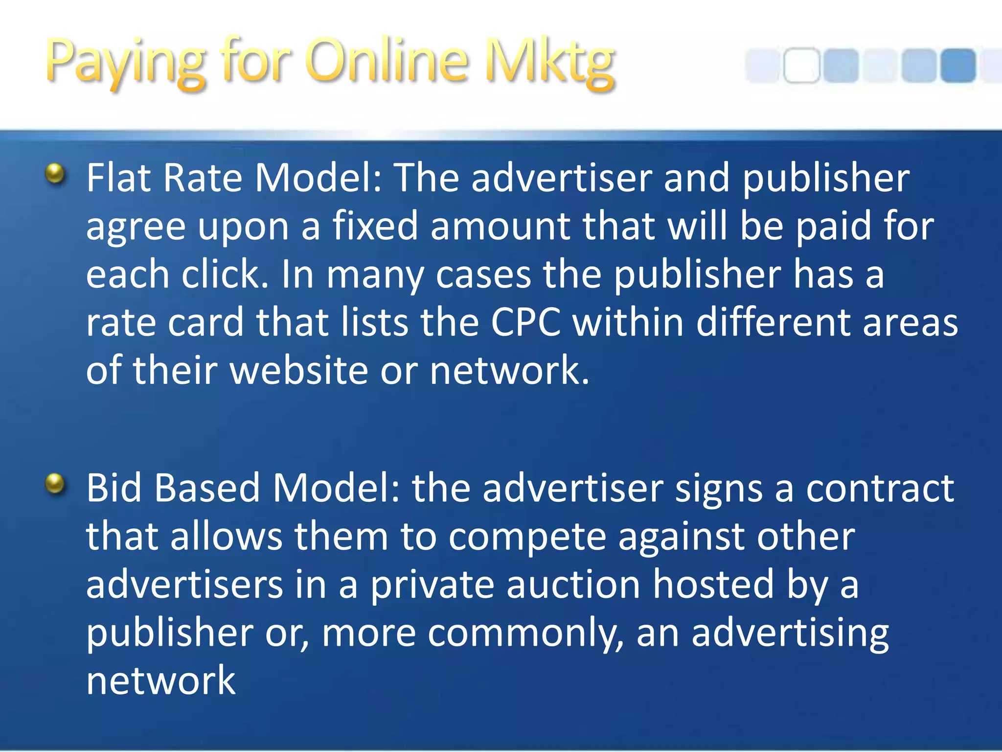 Paying for Online MktgFlat Rate Model: The advertiser and publisher agree upon a fixed amount that will be paid for each click. In many cases the publisher has a rate card that lists the CPC within different areas of their website or network.Bid Based Model: the advertiser signs a contract that allows them to compete against other advertisers in a private auction hosted by a publisher or, more commonly, an advertising network