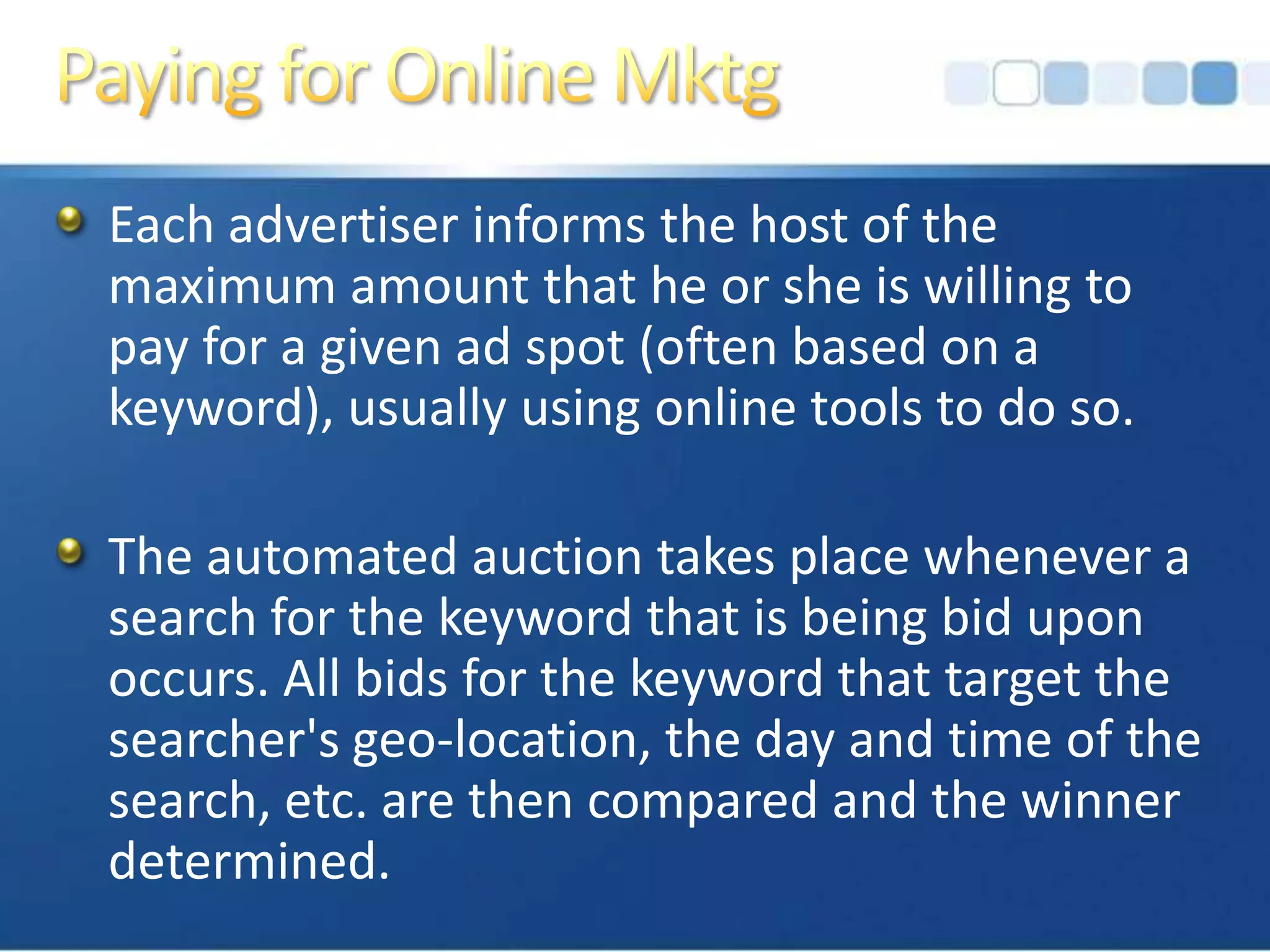 Paying for Online MktgEach advertiser informs the host of the maximum amount that he or she is willing to pay for a given ad spot (often based on a keyword), usually using online tools to do so. The automated auction takes place whenever a search for the keyword that is being bid upon occurs. All bids for the keyword that target the searcher's geo-location, the day and time of the search, etc. are then compared and the winner determined.
