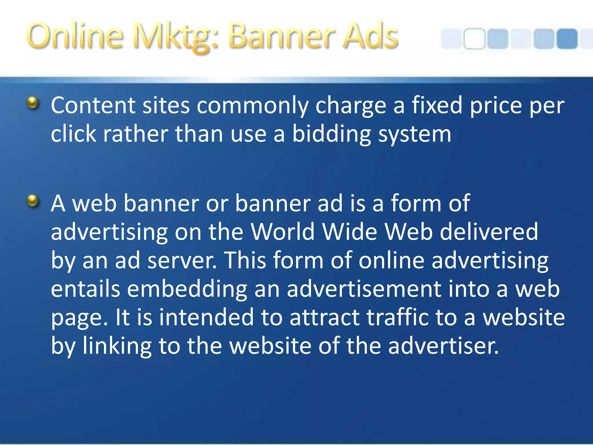 Online Mktg: Banner AdsContent sites commonly charge a fixed price per click rather than use a bidding systemA web banner or banner ad is a form of advertising on the World Wide Web delivered by an ad server. This form of online advertising entails embedding an advertisement into a web page. It is intended to attract traffic to a website by linking to the website of the advertiser. 