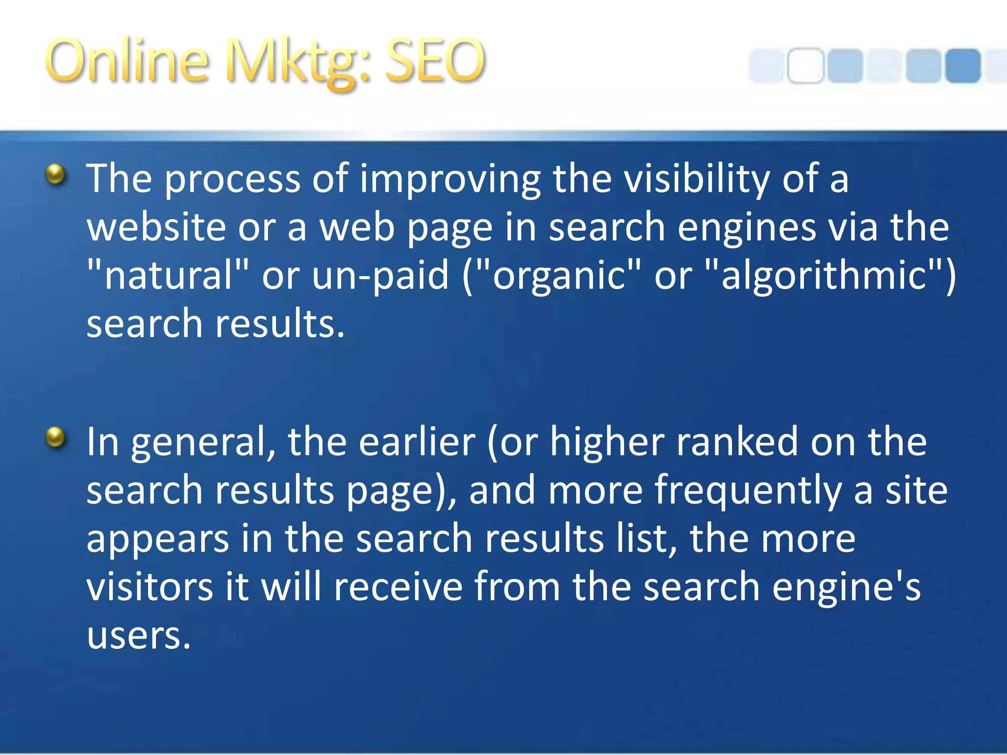 Online Mktg: SEOThe process of improving the visibility of a website or a web page in search engines via the "natural" or un-paid ("organic" or "algorithmic") search results. In general, the earlier (or higher ranked on the search results page), and more frequently a site appears in the search results list, the more visitors it will receive from the search engine's users. 