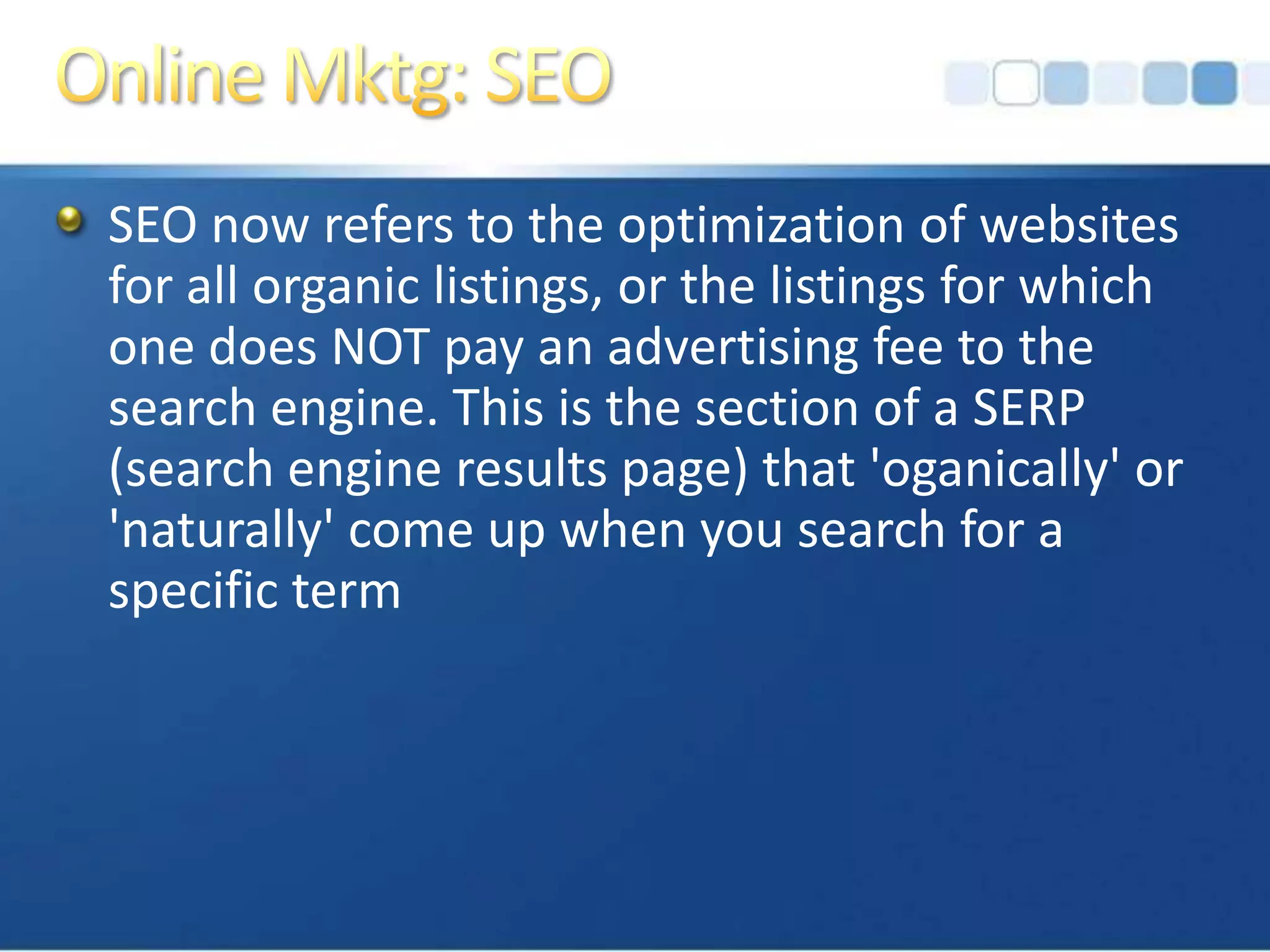 Online Mktg: SEOSEO now refers to the optimization of websites for all organic listings, or the listings for which one does NOT pay an advertising fee to the search engine. This is the section of a SERP (search engine results page) that 'oganically' or 'naturally' come up when you search for a specific term