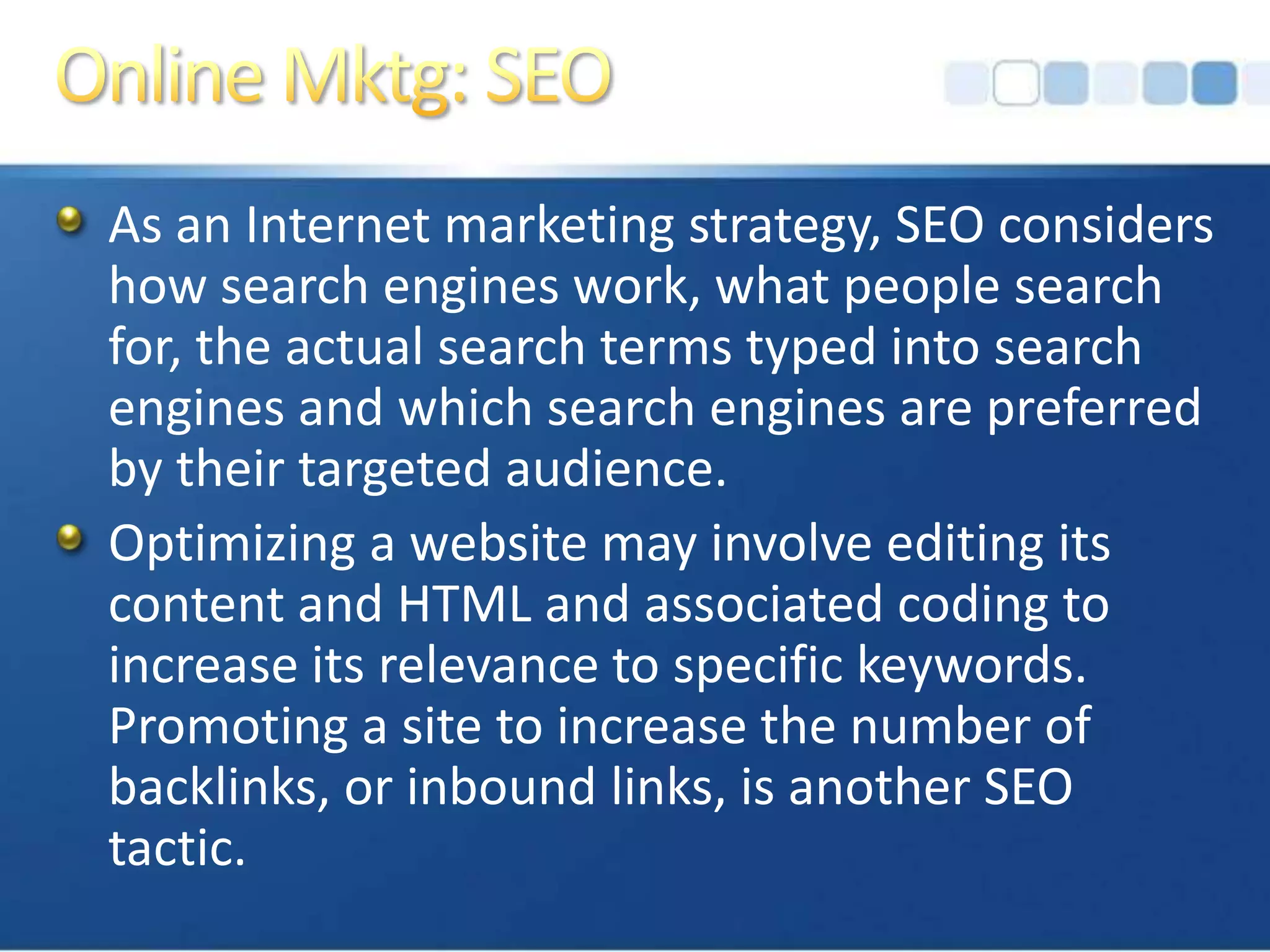 Online Mktg: SEOAs an Internet marketing strategy, SEO considers how search engines work, what people search for, the actual search terms typed into search engines and which search engines are preferred by their targeted audience. Optimizing a website may involve editing its content and HTML and associated coding to increase its relevance to specific keywords. Promoting a site to increase the number of backlinks, or inbound links, is another SEO tactic.