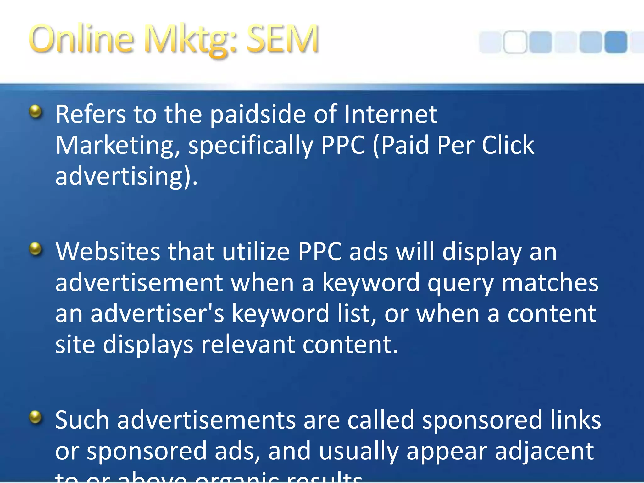 Online Mktg: SEMRefers to the paidside of Internet Marketing, specifically PPC (Paid Per Click advertising).Websites that utilize PPC ads will display an advertisement when a keyword query matches an advertiser's keyword list, or when a content site displays relevant content. Such advertisements are called sponsored links or sponsored ads, and usually appear adjacent to or above organic results