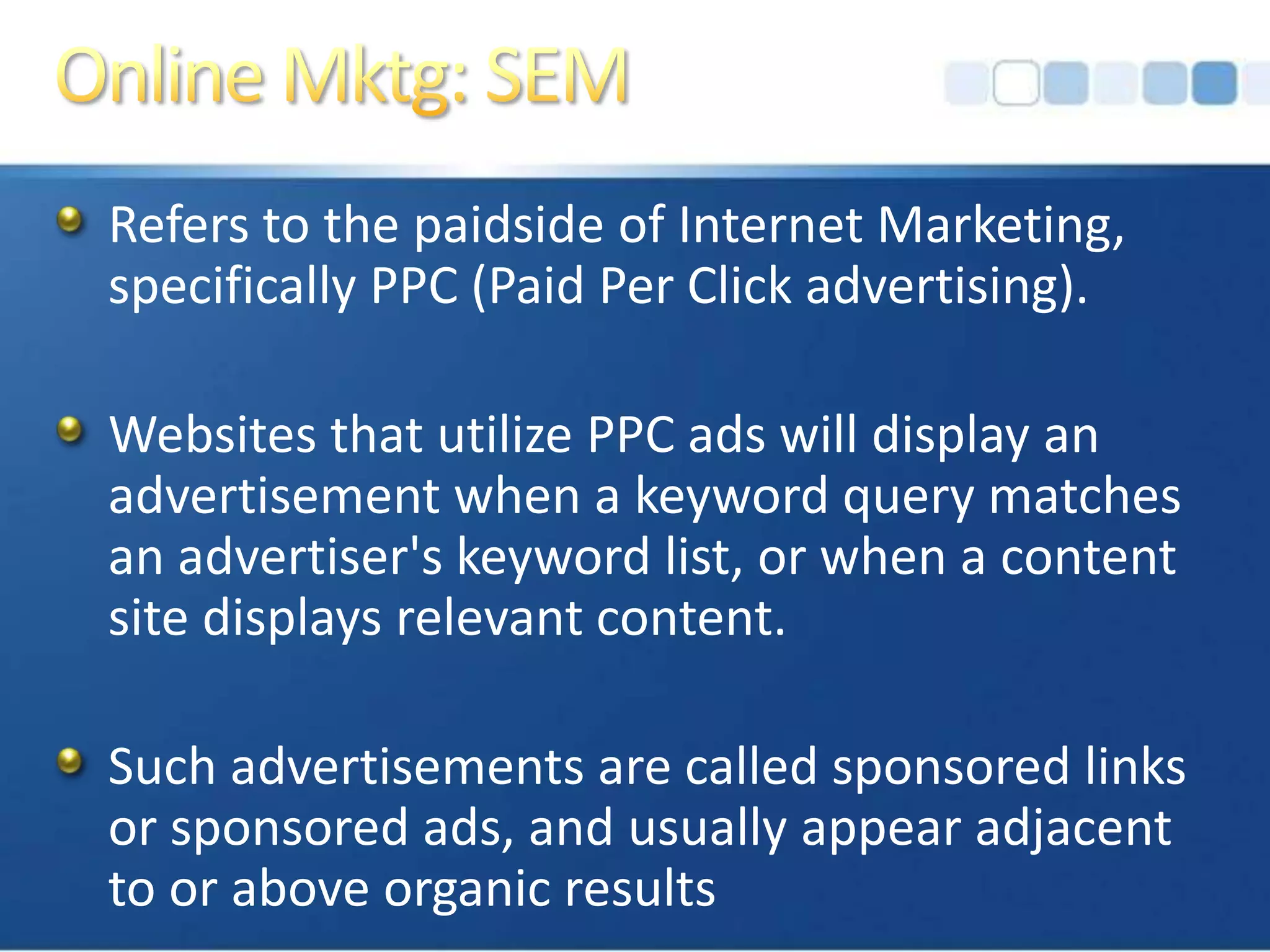 Online Mktg: SEMRefers to the paidside of Internet Marketing, specifically PPC (Paid Per Click advertising).Websites that utilize PPC ads will display an advertisement when a keyword query matches an advertiser's keyword list, or when a content site displays relevant content. Such advertisements are called sponsored links or sponsored ads, and usually appear adjacent to or above organic results