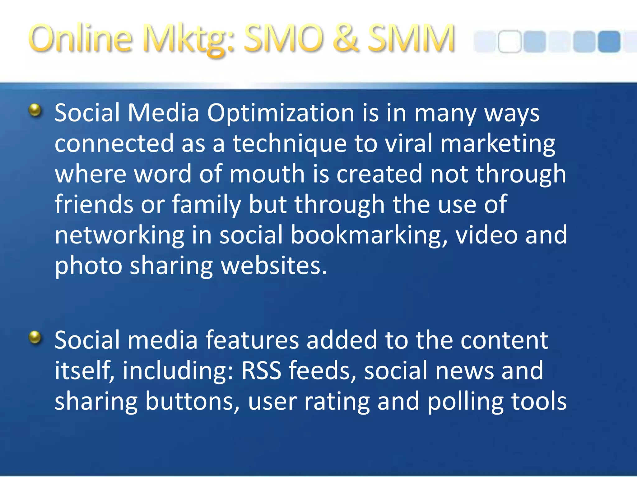 Online Mktg: SMO & SMMSocial Media Optimization is in many ways connected as a technique to viral marketing where word of mouth is created not through friends or family but through the use of networking in social bookmarking, video and photo sharing websites. Social media features added to the content itself, including: RSS feeds, social news and sharing buttons, user rating and polling tools