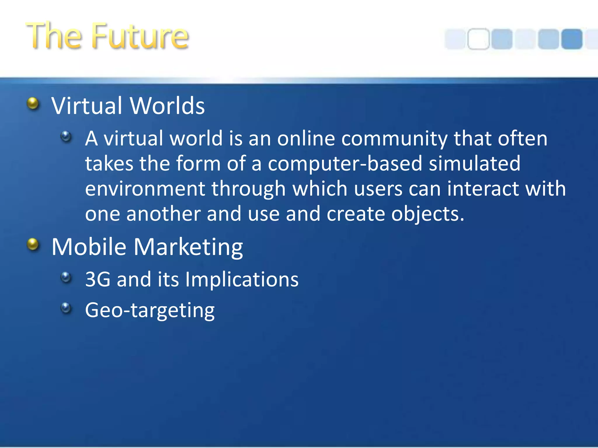 The FutureVirtual WorldsA virtual world is an online community that often takes the form of a computer-based simulated environment through which users can interact with one another and use and create objects.Mobile Marketing3G and its ImplicationsGeo-targeting