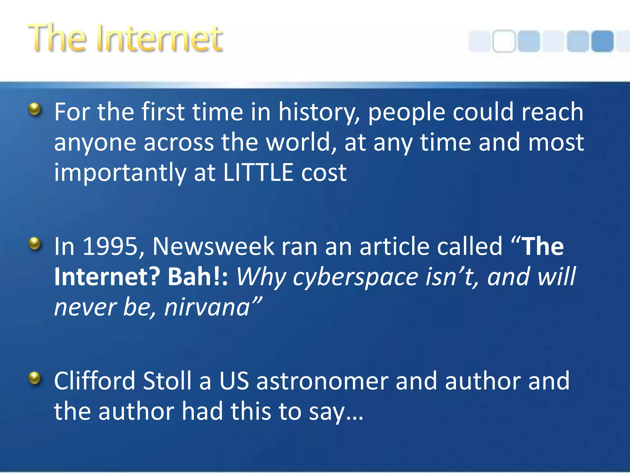 The InternetFor the first time in history, people could reach anyone across the world, at any time and most importantly at LITTLE costIn 1995, Newsweek ran an article called “The Internet? Bah!: Why cyberspace isn’t, and will never be, nirvana”Clifford Stoll a US astronomer and author and the author had this to say…