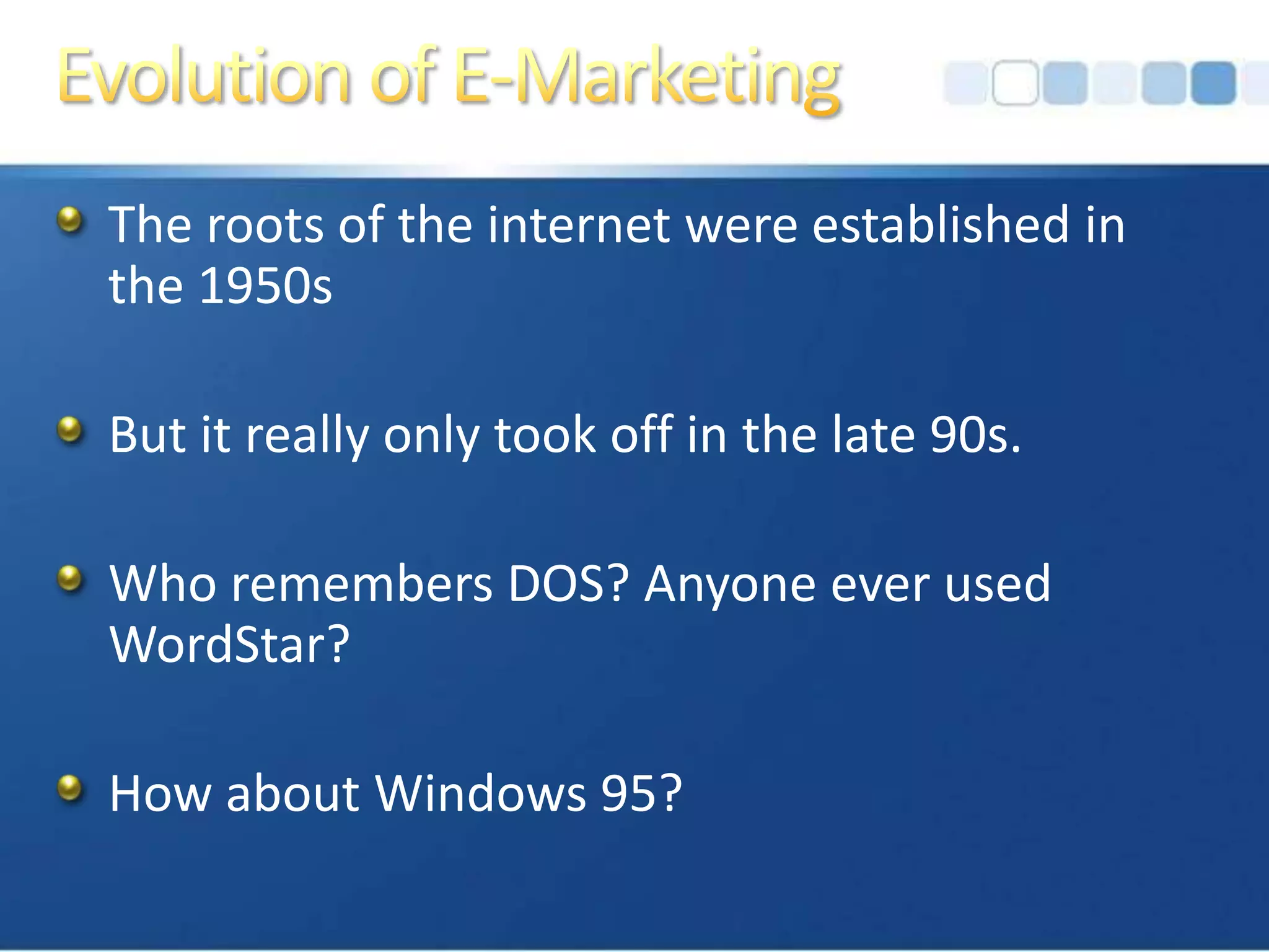 Evolution of E-MarketingThe roots of the internet were established in the 1950sBut it really only took off in the late 90s.Who remembers DOS? Anyone ever used WordStar?How about Windows 95?
