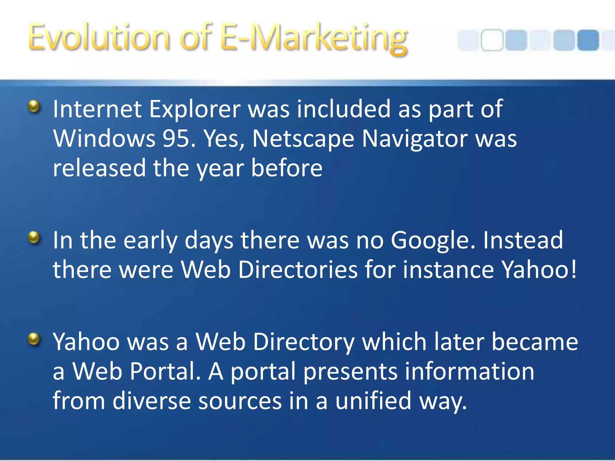 Evolution of E-MarketingInternet Explorer was included as part of Windows 95. Yes, Netscape Navigator was released the year beforeIn the early days there was no Google. Instead there were Web Directories for instance Yahoo!Yahoo was a Web Directory which later became a Web Portal. A portal presents information from diverse sources in a unified way.