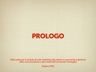 PROLOGO


Slide usate per il modulo di web marketing del master in economia e gestione
          della comunicazione e dei media dell’Università Torvergata
                               Giugno 2012
 