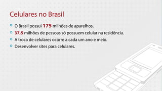 Celulares no Brasil
   O Brasil possui 175 milhões de aparelhos.
   37,5 milhões de pessoas só possuem celular na residência.
   A troca de celulares ocorre a cada um ano e meio.
   Desenvolver sites para celulares.
 